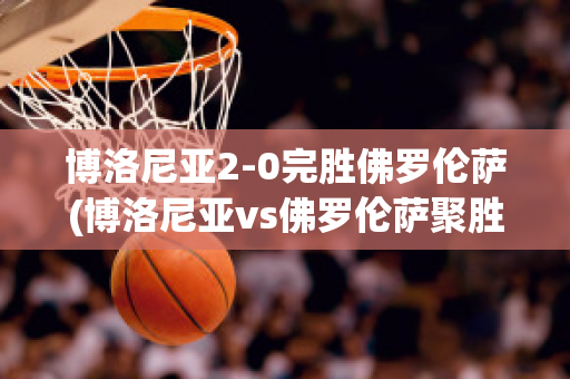 博洛尼亚2-0完胜佛罗伦萨(博洛尼亚vs佛罗伦萨聚胜顽球汇)