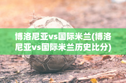 博洛尼亚vs国际米兰(博洛尼亚vs国际米兰历史比分)