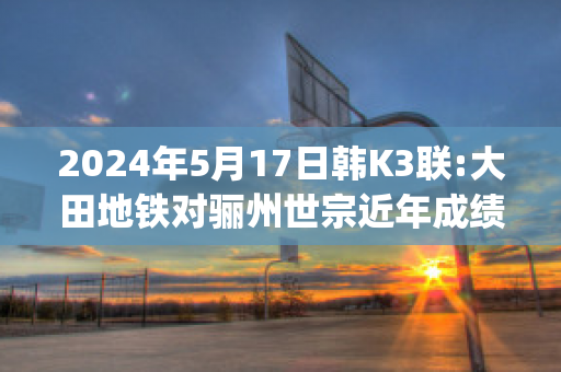 2024年5月17日韩K3联:大田地铁对骊州世宗近年成绩(大田地铁线路图)