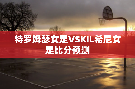 特罗姆瑟女足VSKIL希尼女足比分预测