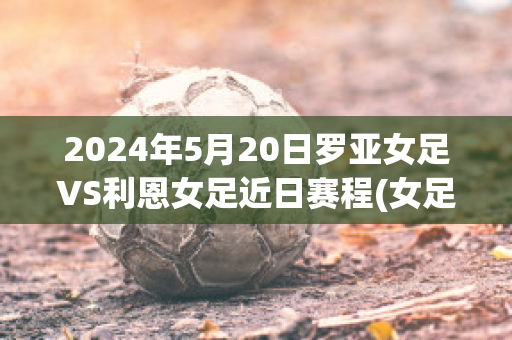 2024年5月20日罗亚女足VS利恩女足近日赛程(女足c罗)