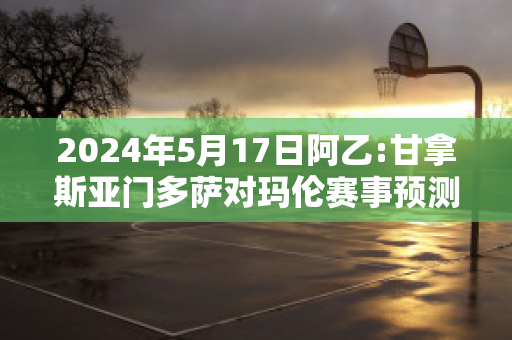 2024年5月17日阿乙:甘拿斯亚门多萨对玛伦赛事预测