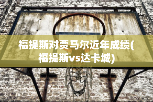 福提斯对贾马尔近年成绩(福提斯vs达卡城)