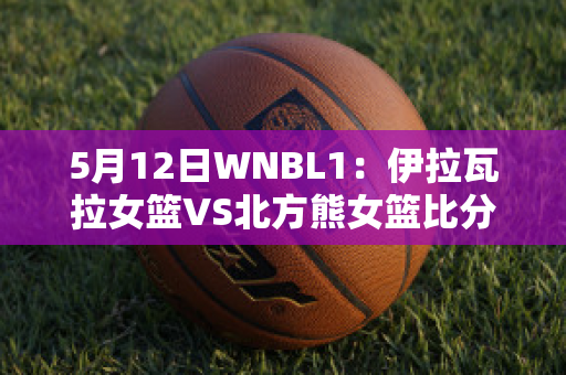 5月12日WNBL1：伊拉瓦拉女篮VS北方熊女篮比分预测推荐