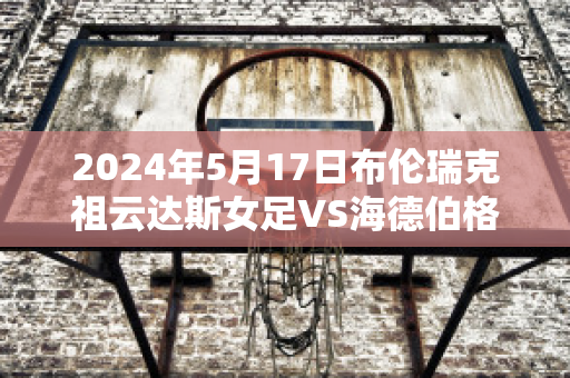 2024年5月17日布伦瑞克祖云达斯女足VS海德伯格女足比分预测推荐