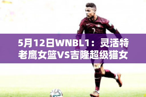 5月12日WNBL1：灵活特老鹰女篮VS吉隆超级猫女篮赛前解析