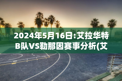 2024年5月16日:艾拉华特B队VS勒那因赛事分析(艾拉华特vs诺拉万克直播)