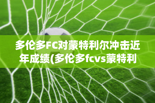 多伦多FC对蒙特利尔冲击近年成绩(多伦多fcvs蒙特利尔冲击)