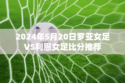 2024年5月20日罗亚女足VS利恩女足比分推荐