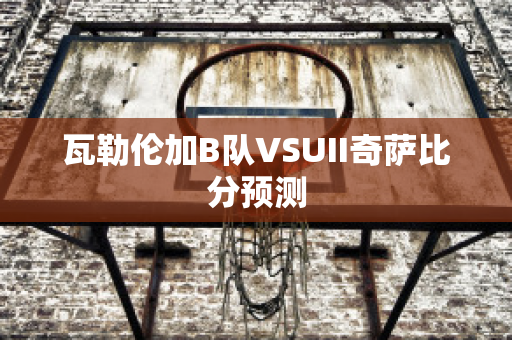 瓦勒伦加B队VSUII奇萨比分预测