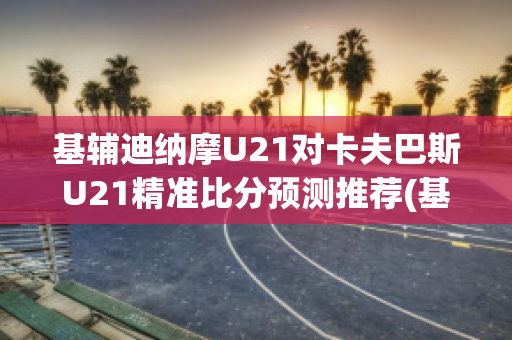 基辅迪纳摩U21对卡夫巴斯U21精准比分预测推荐(基辅迪纳摩vs巴塞罗那)