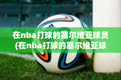 在nba打球的塞尔维亚球员(在nba打球的塞尔维亚球员有哪些)