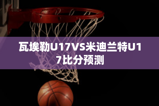 瓦埃勒U17VS米迪兰特U17比分预测