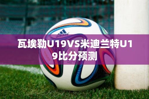 瓦埃勒U19VS米迪兰特U19比分预测