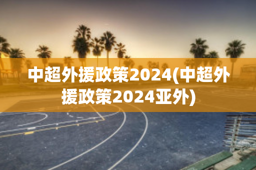 中超外援政策2024(中超外援政策2024亚外)