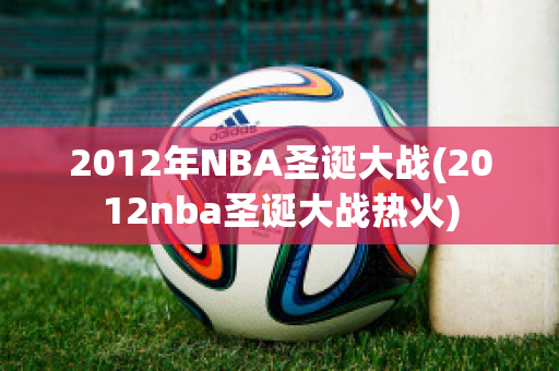 2012年NBA圣诞大战(2012nba圣诞大战热火)