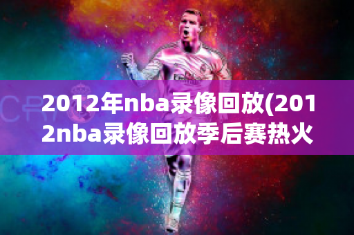 2012年nba录像回放(2012nba录像回放季后赛热火)