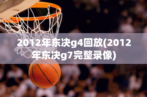 2012年东决g4回放(2012年东决g7完整录像)