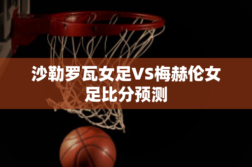 沙勒罗瓦女足VS梅赫伦女足比分预测