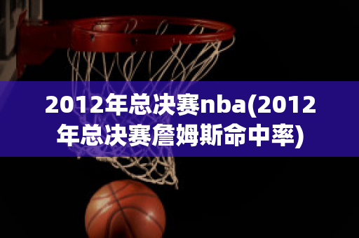 2012年总决赛nba(2012年总决赛詹姆斯命中率)