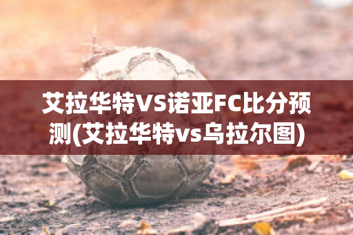 艾拉华特VS诺亚FC比分预测(艾拉华特vs乌拉尔图)