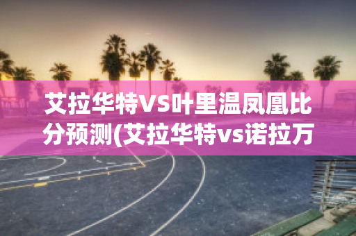 艾拉华特VS叶里温凤凰比分预测(艾拉华特vs诺拉万克直播)