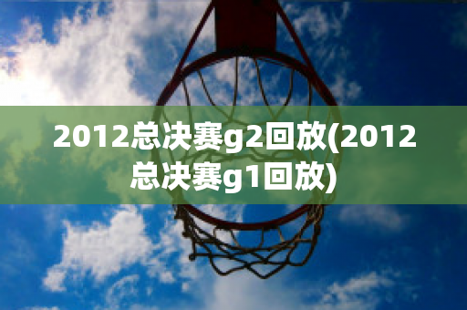 2012总决赛g2回放(2012总决赛g1回放)