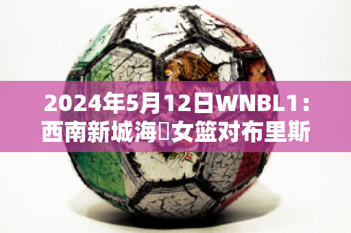 2024年5月12日WNBL1：西南新城海盜女篮对布里斯班首都女篮赛事分析