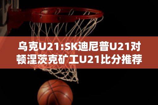 乌克U21:SK迪尼普U21对顿涅茨克矿工U21比分推荐