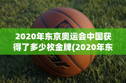 2020年东京奥运会中国获得了多少枚金牌(2020年东京奥运会中国获得了多少枚金牌项目)