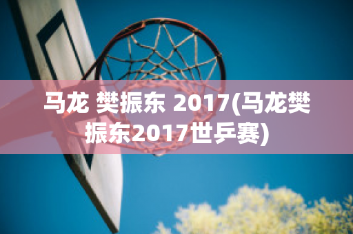 马龙 樊振东 2017(马龙樊振东2017世乒赛)