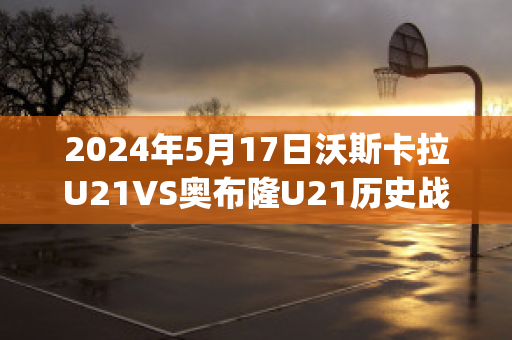 2024年5月17日沃斯卡拉U21VS奥布隆U21历史战绩(沃斯卡拉足球俱乐部)