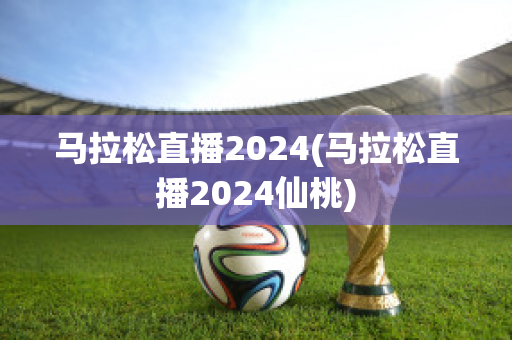 马拉松直播2024(马拉松直播2024仙桃)