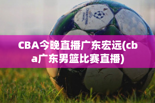 CBA今晚直播广东宏远(cba广东男篮比赛直播)