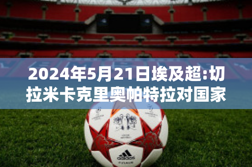 2024年5月21日埃及超:切拉米卡克里奥帕特拉对国家银行俱乐部历史交锋