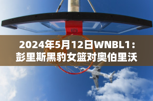 2024年5月12日WNBL1：彭里斯黑豹女篮对奥伯里沃东加大盗女篮近日赛程