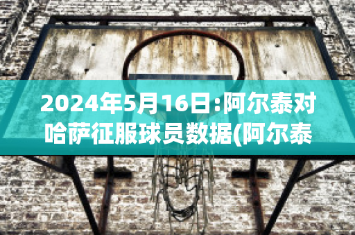 2024年5月16日:阿尔泰对哈萨征服球员数据(阿尔泰共和国哈萨克人)