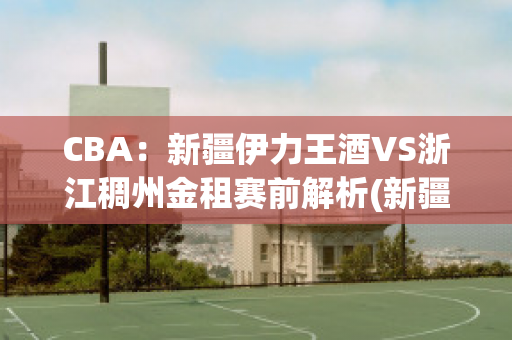 CBA：新疆伊力王酒VS浙江稠州金租赛前解析(新疆伊力王多少钱一瓶)