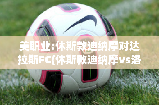 美职业:休斯敦迪纳摩对达拉斯FC(休斯敦迪纳摩vs洛杉矶比分)