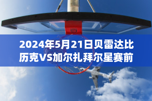 2024年5月21日贝雷达比历克VS加尔扎拜尔星赛前解析(贝雷达比历克足球俱乐部)