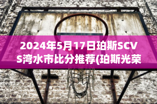 2024年5月17日珀斯SCVS湾水市比分推荐(珀斯光荣u20vs湾水市u20)