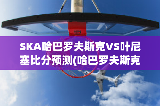 SKA哈巴罗夫斯克VS叶尼塞比分预测(哈巴罗夫斯克队)