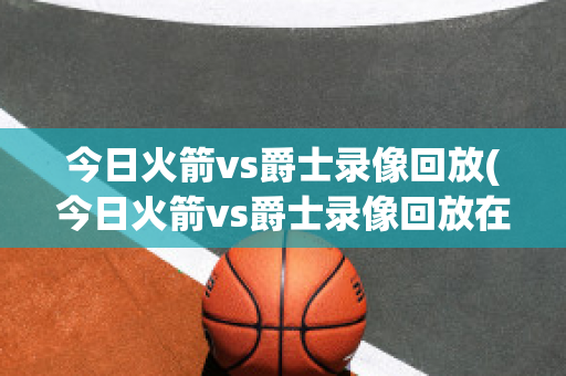 今日火箭vs爵士录像回放(今日火箭vs爵士录像回放在线观看)