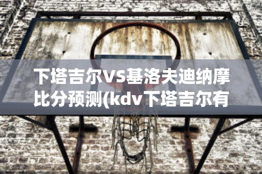 下塔吉尔VS基洛夫迪纳摩比分预测(kdv下塔吉尔有限公司)