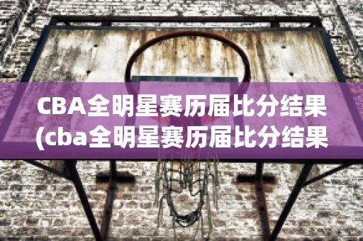 CBA全明星赛历届比分结果(cba全明星赛历届比分结果表)