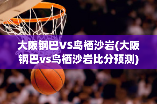 大阪钢巴VS鸟栖沙岩(大阪钢巴vs鸟栖沙岩比分预测)