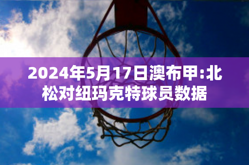 2024年5月17日澳布甲:北松对纽玛克特球员数据