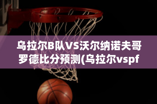 乌拉尔B队VS沃尔纳诺夫哥罗德比分预测(乌拉尔vspfc索治)