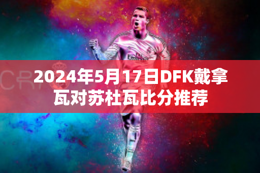 2024年5月17日DFK戴拿瓦对苏杜瓦比分推荐