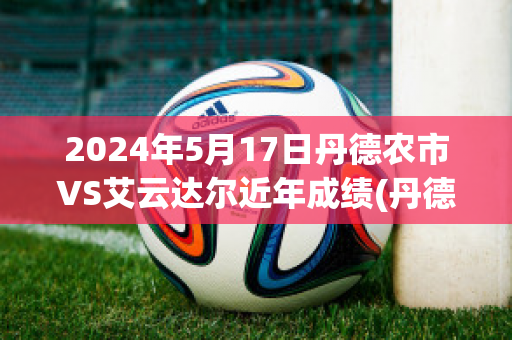 2024年5月17日丹德农市VS艾云达尔近年成绩(丹德农城u21)